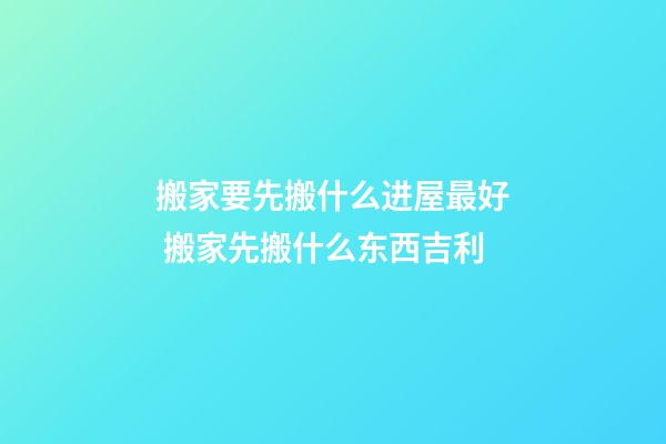 搬家要先搬什么进屋最好 搬家先搬什么东西吉利